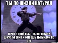 ты по жизни натурал и рот я твой ебал, ты по жизни шизофреник и живешь ты милок во сне