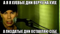 а я я хуевые дни верчу на хуее а пиздатые дни оставляю себе