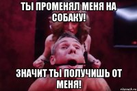 ты променял меня на собаку! значит ты получишь от меня!