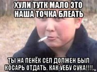 хули тутк мало это наша точка блеать ты на пенёк сел должен был косарь отдать. как уебу сука!!!!