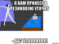 - я вам принесла резиновую уточку - да? уляяяяяяя!