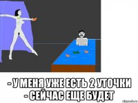  - у меня уже есть 2 уточки - сейчас еще будет