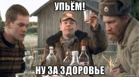 упьём! ну за здоровье