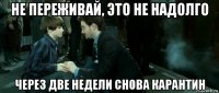 не переживай, это не надолго через две недели снова карантин