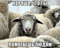 хорошо, что ты помогаешь людям
