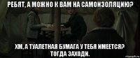 ребят, а можно к вам на самоизоляцию? хм, а туалетная бумага у тебя имеется? тогда заходи.
