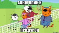 алкоголик и придурок
