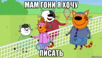 мам гони я хочу писать