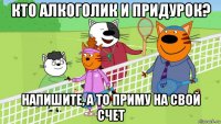 кто алкоголик и придурок? напишите, а то приму на свой счет