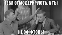 тебя отмодерирують, а ты не оффтопь!