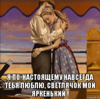 я по-настоящему навсегда тебя люблю, светлячок мой яркенький !