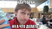 как-то так ну а что делать?