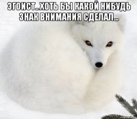 эгоист.. хоть бы какой нибудь знак внимания сделал... 