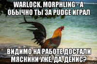 warlock, morphling - а обычно ты за pudge играл видимо на работе достали мясники уже, да, денис?