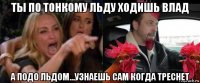 ты по тонкому льду ходишь влад а подо льдом...узнаешь сам когда треснет