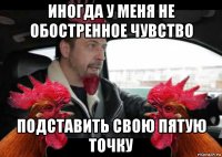 иногда у меня не обостренное чувство подставить свою пятую точку