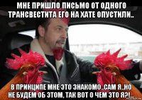 мне пришло письмо от одного трансвестита его на хате опустили.. в принципе мне это знакомо..сам я..но не будем об этом, так вот о чем это я?!...