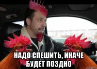  надо спешить, иначе будет поздно