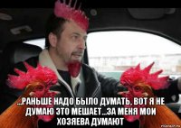  ...раньше надо было думать, вот я не думаю это мешает...за меня мои хозяева думают