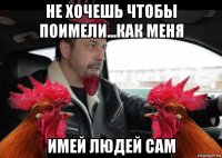 не хочешь чтобы поимели...как меня имей людей сам