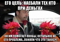его цель: наебали тех кто при деньгах он им помогает якобы, остальное не его проблема...поняли что это такое?!