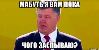 мабуть я вам пока чого заспываю?