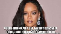  очень плохо, что вы так используете свои должностные возможности.