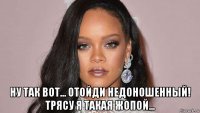  ну так вот... отойди недоношенный! трясу я такая жопой...