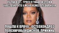 ну так вот... трясу я такая жопой и чувствую, что у меня немеет левая нога пошла к врачу - остеохондроз поясничных дисков. прикинь