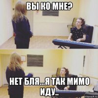 вы ко мне? нет бля...я так мимо иду..