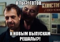 а ты?! готов... к новым выпускам решалы?!