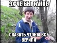 эх че бы такое сказать чтобы все верили