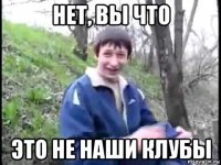 нет, вы что это не наши клубы