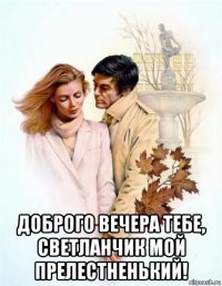  доброго вечера тебе, светланчик мой прелестненький!