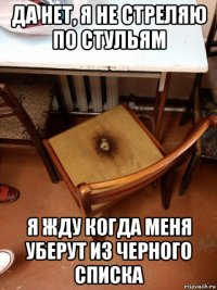 да нет, я не стреляю по стульям я жду когда меня уберут из черного списка