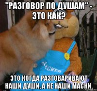 "разговор по душам" - это как? это когда разговаривают наши души, а не наши маски.