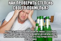 как проверить степень своего похмелья? оч просто: купи не крепкие напитки, пивка, 2-3..если на утро будет болеть словно ты выжрал до хуя или спустя несколько часов после выпитого тебе лучше вообще не пить дружок