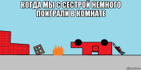 когда мы с сестрой немного поиграли в комнате 