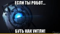 если ты робот... буть как уитли!