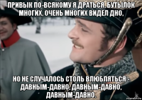 привык по-всякому я драться, бутылок многих, очень многих видел дно, но не случалось столь влюбляться - давным-давно, давным-давно, давным-давно.