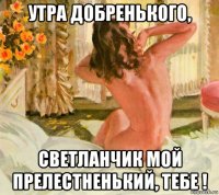 утра добренького, светланчик мой прелестненький, тебе !