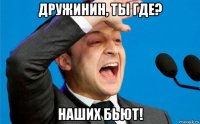 дружинин, ты где? наших бьют!