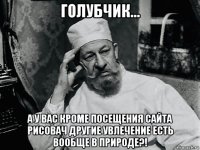 голубчик... а у вас кроме посещения сайта рисовач другие увлечение есть вообще в природе?!