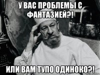 у вас проблемы с фантазией?! или вам тупо одиноко?!