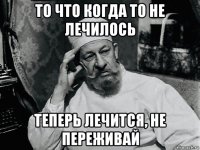 то что когда то не лечилось теперь лечится, не переживай