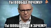 ты вообще почему? ты вообще что и зачем?!