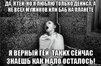 да, я гей. но я люблю только дениса, а не всех мужиков или баб на планете я верный гей. таких сейчас знаешь как мало осталось!