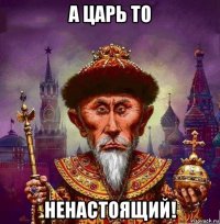 а царь то ненастоящий!