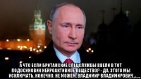  а что если британские спецслужбы ввели в тот подосиновик нейроактивное вещество? - да, этого мы исключать, конечно, не можем, владимир владимирович