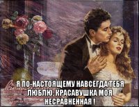  я по-настоящему навсегда тебя люблю, красавушка моя несравненная !
